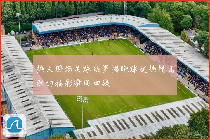 热火现场足球明星揭晓球迷热情高涨的精彩瞬间回顾