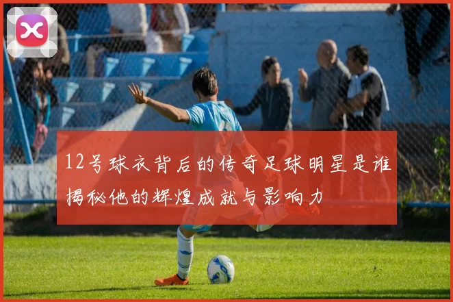 12号球衣背后的传奇足球明星是谁揭秘他的辉煌成就与影响力