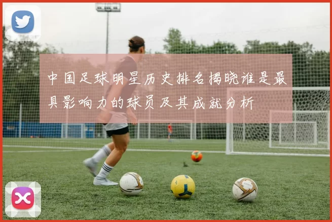 中国足球明星历史排名揭晓谁是最具影响力的球员及其成就分析