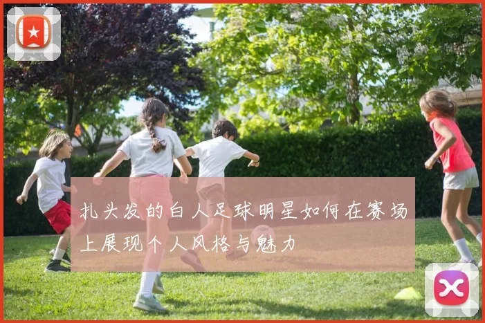 扎头发的白人足球明星如何在赛场上展现个人风格与魅力