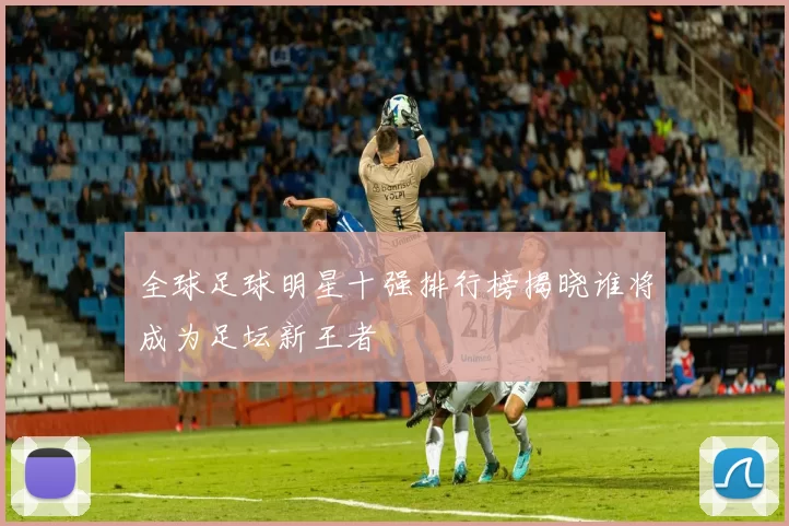 全球足球明星十强排行榜揭晓谁将成为足坛新王者