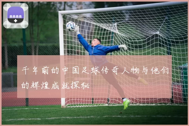 千年前的中国足球传奇人物与他们的辉煌成就探秘