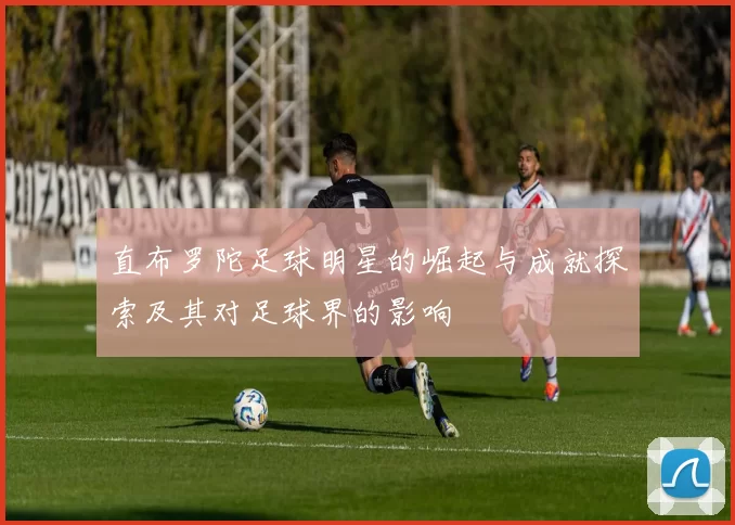 直布罗陀足球明星的崛起与成就探索及其对足球界的影响