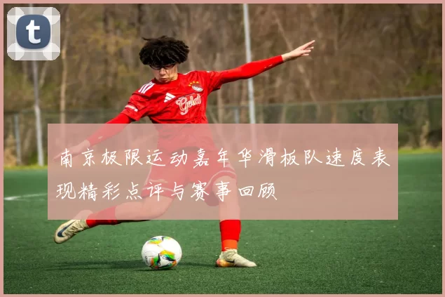 南京极限运动嘉年华滑板队速度表现精彩点评与赛事回顾