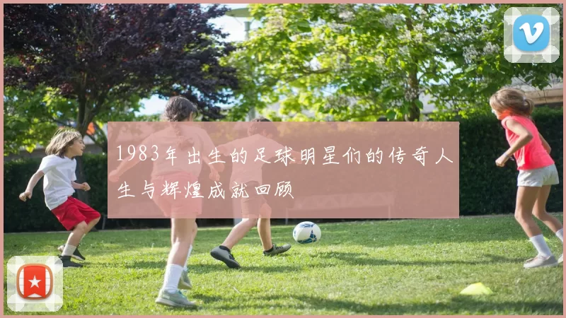 1983年出生的足球明星们的传奇人生与辉煌成就回顾