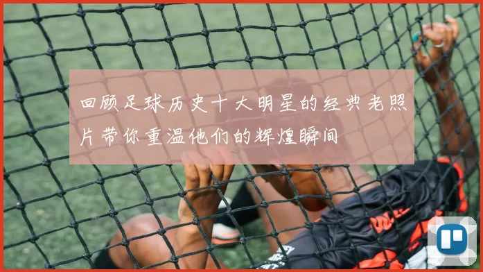 回顾足球历史十大明星的经典老照片带你重温他们的辉煌瞬间