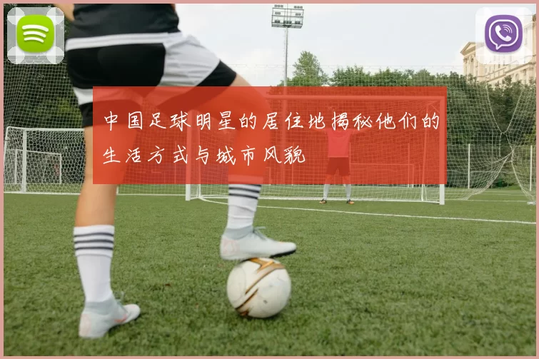中国足球明星的居住地揭秘他们的生活方式与城市风貌