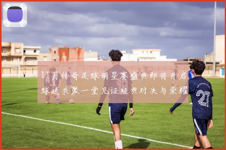 11月传奇足球明星赛盛典即将开启球迷共聚一堂见证经典对决与荣耀时刻