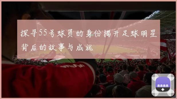 探寻55号球员的身份揭开足球明星背后的故事与成就