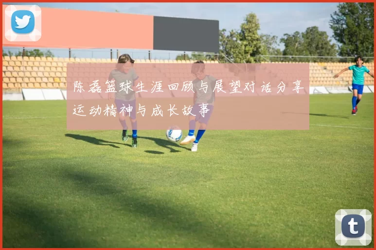 陈磊篮球生涯回顾与展望对话分享运动精神与成长故事