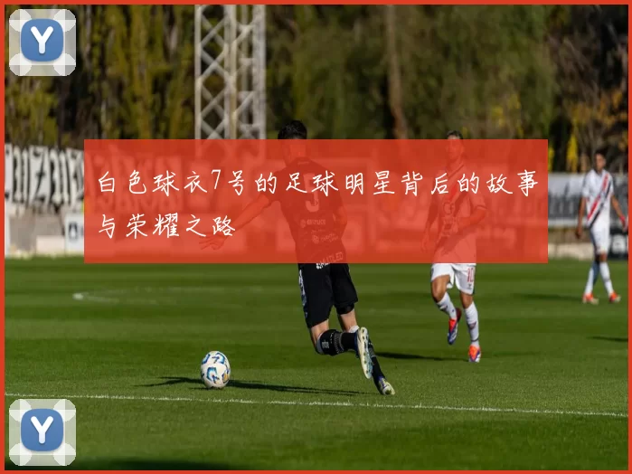白色球衣7号的足球明星背后的故事与荣耀之路