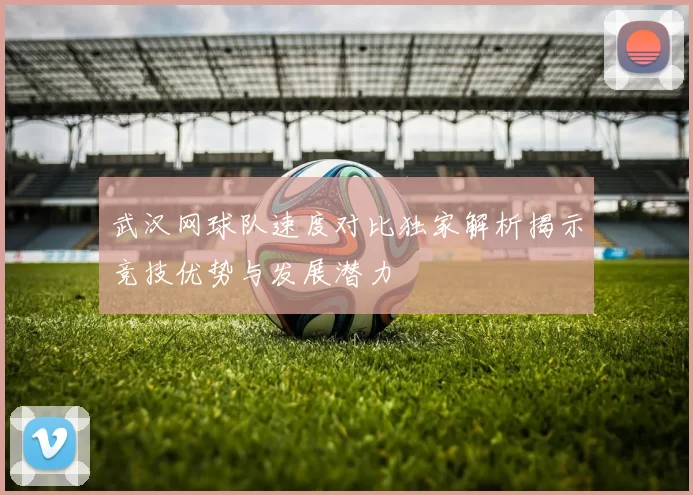 武汉网球队速度对比独家解析揭示竞技优势与发展潜力