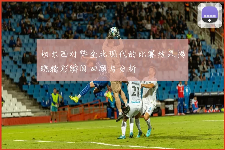 切尔西对阵全北现代的比赛结果揭晓精彩瞬间回顾与分析