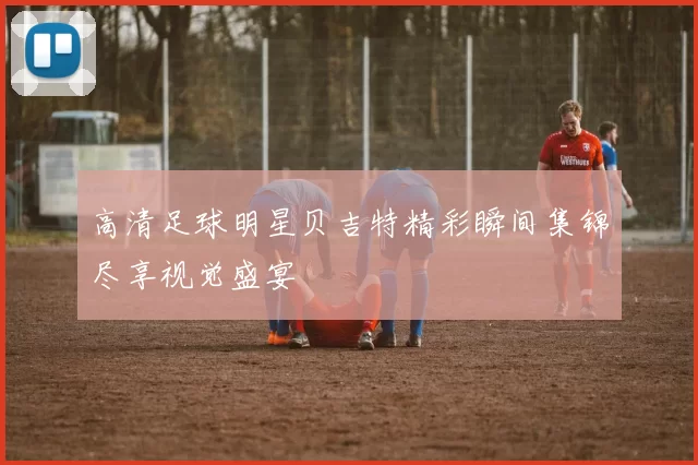 高清足球明星贝吉特精彩瞬间集锦尽享视觉盛宴