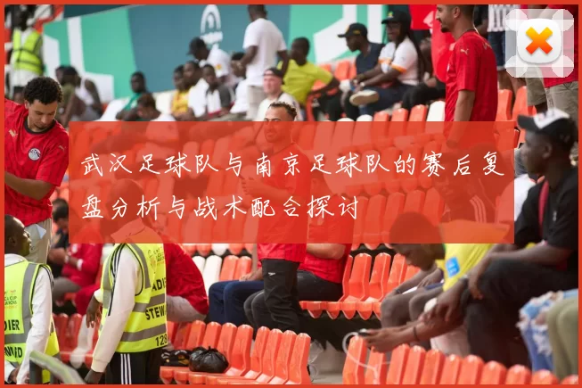 武汉足球队与南京足球队的赛后复盘分析与战术配合探讨