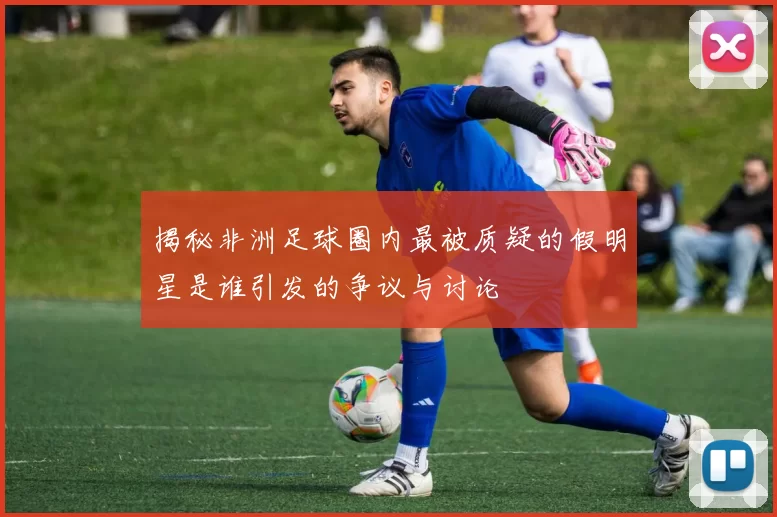 揭秘非洲足球圈内最被质疑的假明星是谁引发的争议与讨论