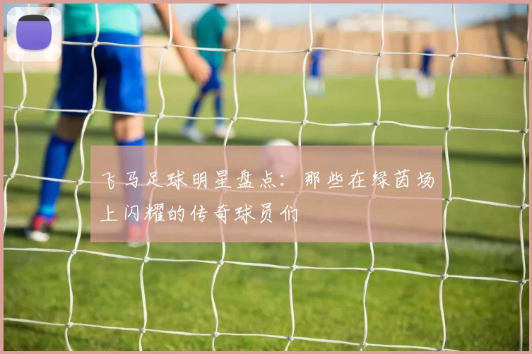 飞马足球明星盘点：那些在绿茵场上闪耀的传奇球员们