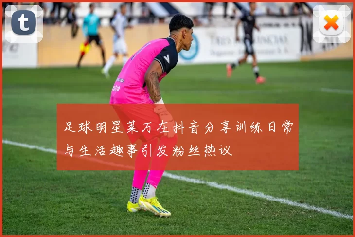 足球明星莱万在抖音分享训练日常与生活趣事引发粉丝热议