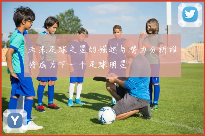 未来足球之星的崛起与潜力分析谁将成为下一个足球明星