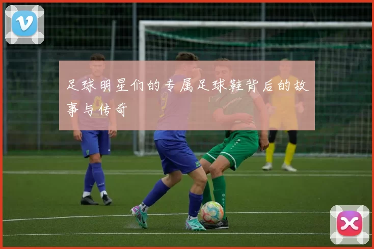 足球明星们的专属足球鞋背后的故事与传奇