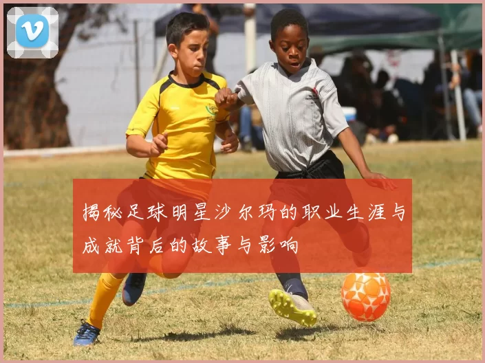 揭秘足球明星沙尔玛的职业生涯与成就背后的故事与影响