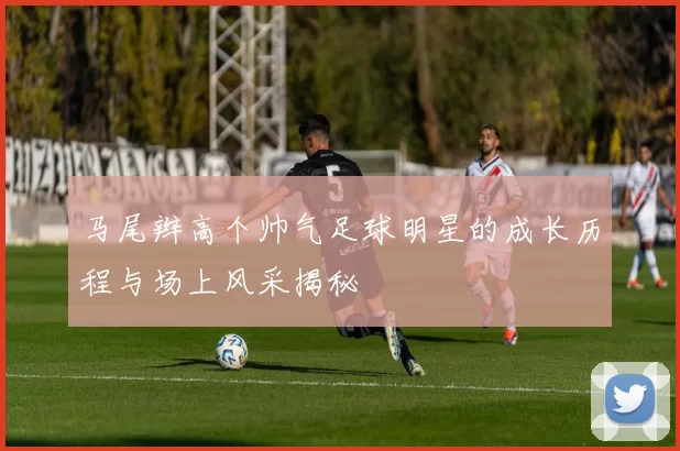 马尾辫高个帅气足球明星的成长历程与场上风采揭秘