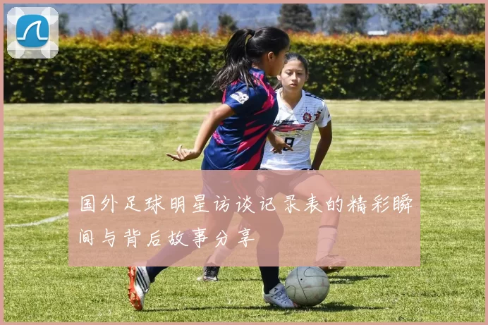 国外足球明星访谈记录表的精彩瞬间与背后故事分享