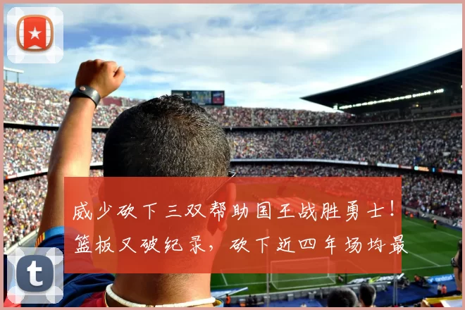 威少砍下三双帮助国王战胜勇士！篮板又破纪录，砍下近四年场均最高得分