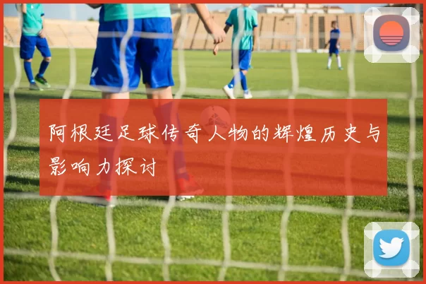 阿根廷足球传奇人物的辉煌历史与影响力探讨