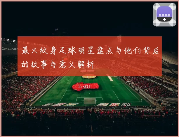 最火纹身足球明星盘点与他们背后的故事与意义解析
