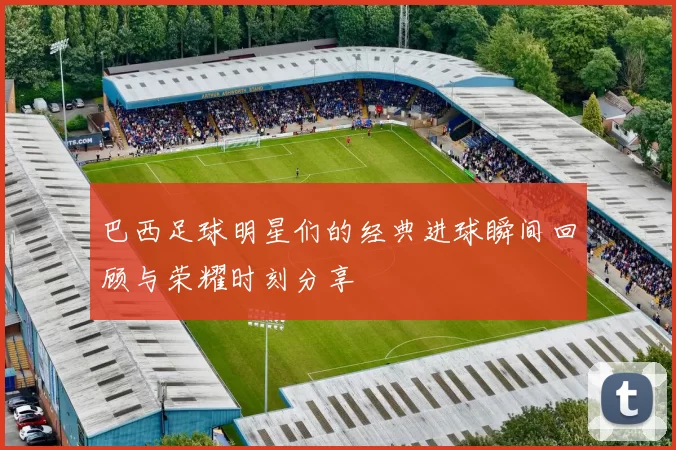 巴西足球明星们的经典进球瞬间回顾与荣耀时刻分享