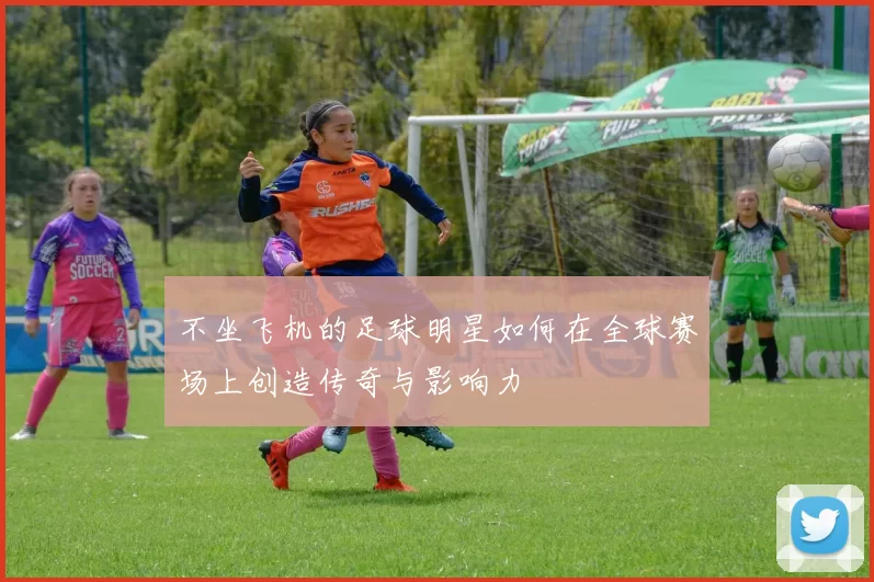 不坐飞机的足球明星如何在全球赛场上创造传奇与影响力