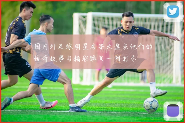 国内外足球明星名字大盘点他们的传奇故事与精彩瞬间一网打尽