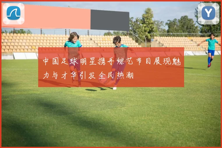 中国足球明星携手综艺节目展现魅力与才华引发全民热潮