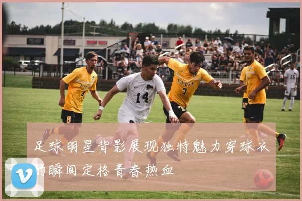 足球明星背影展现独特魅力穿球衣的瞬间定格青春热血