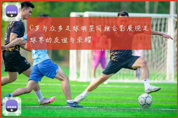 C罗与众多足球明星同框合影展现足球界的友谊与荣耀