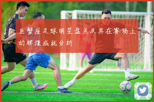 巨蟹座足球明星盘点及其在赛场上的辉煌成就分析