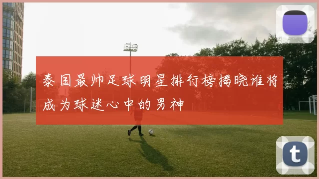 泰国最帅足球明星排行榜揭晓谁将成为球迷心中的男神