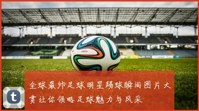 全球最帅足球明星踢球瞬间图片大赏让你领略足球魅力与风采